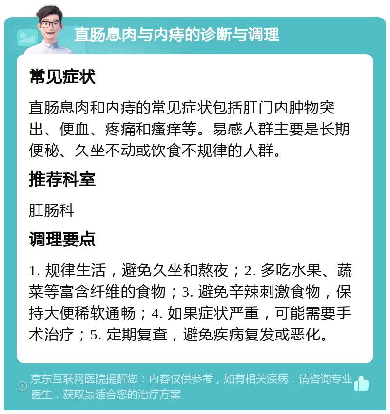 直肠息肉与内痔的诊断与调理 常见症状 直肠息肉和内痔的常见症状包括肛门内肿物突出、便血、疼痛和瘙痒等。易感人群主要是长期便秘、久坐不动或饮食不规律的人群。 推荐科室 肛肠科 调理要点 1. 规律生活，避免久坐和熬夜；2. 多吃水果、蔬菜等富含纤维的食物；3. 避免辛辣刺激食物，保持大便稀软通畅；4. 如果症状严重，可能需要手术治疗；5. 定期复查，避免疾病复发或恶化。