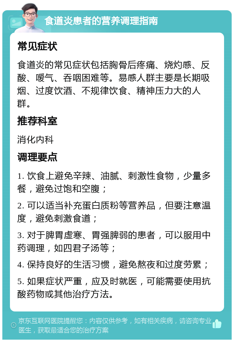 食道炎患者的营养调理指南 常见症状 食道炎的常见症状包括胸骨后疼痛、烧灼感、反酸、嗳气、吞咽困难等。易感人群主要是长期吸烟、过度饮酒、不规律饮食、精神压力大的人群。 推荐科室 消化内科 调理要点 1. 饮食上避免辛辣、油腻、刺激性食物，少量多餐，避免过饱和空腹； 2. 可以适当补充蛋白质粉等营养品，但要注意温度，避免刺激食道； 3. 对于脾胃虚寒、胃强脾弱的患者，可以服用中药调理，如四君子汤等； 4. 保持良好的生活习惯，避免熬夜和过度劳累； 5. 如果症状严重，应及时就医，可能需要使用抗酸药物或其他治疗方法。