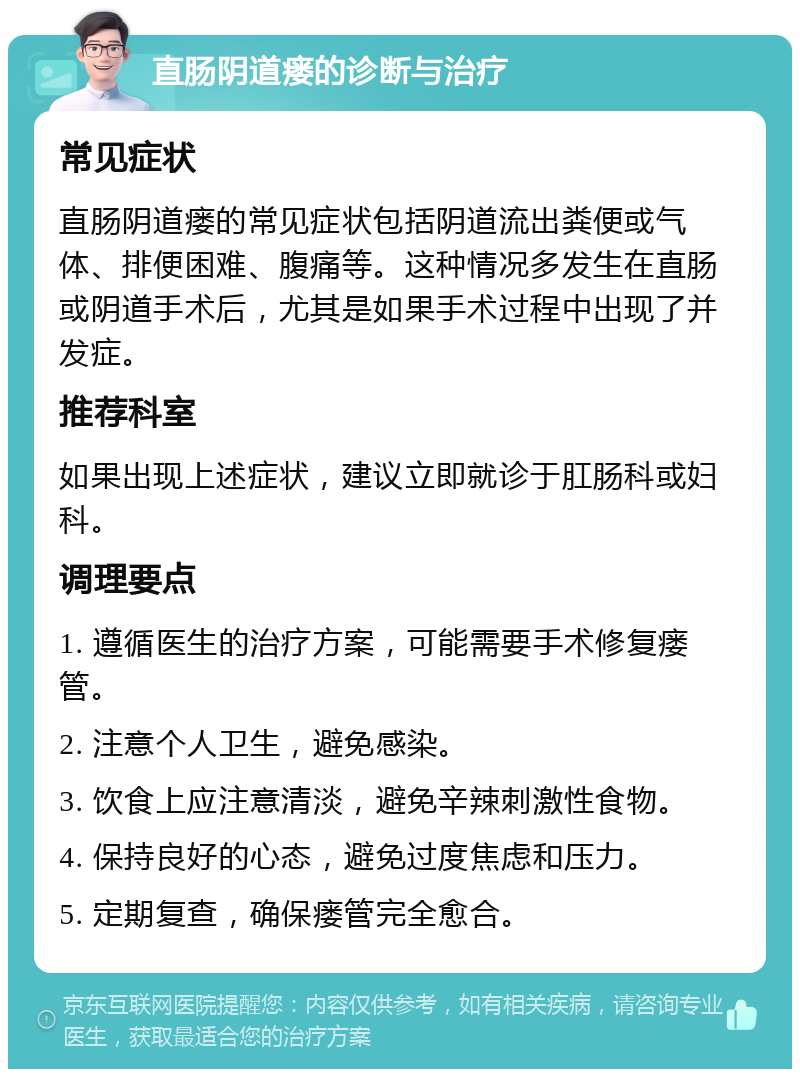 直肠阴道瘘的诊断与治疗 常见症状 直肠阴道瘘的常见症状包括阴道流出粪便或气体、排便困难、腹痛等。这种情况多发生在直肠或阴道手术后，尤其是如果手术过程中出现了并发症。 推荐科室 如果出现上述症状，建议立即就诊于肛肠科或妇科。 调理要点 1. 遵循医生的治疗方案，可能需要手术修复瘘管。 2. 注意个人卫生，避免感染。 3. 饮食上应注意清淡，避免辛辣刺激性食物。 4. 保持良好的心态，避免过度焦虑和压力。 5. 定期复查，确保瘘管完全愈合。