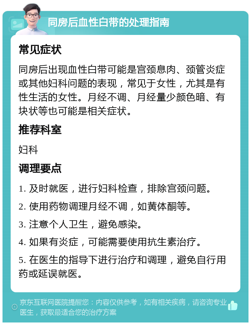 同房后血性白带的处理指南 常见症状 同房后出现血性白带可能是宫颈息肉、颈管炎症或其他妇科问题的表现，常见于女性，尤其是有性生活的女性。月经不调、月经量少颜色暗、有块状等也可能是相关症状。 推荐科室 妇科 调理要点 1. 及时就医，进行妇科检查，排除宫颈问题。 2. 使用药物调理月经不调，如黄体酮等。 3. 注意个人卫生，避免感染。 4. 如果有炎症，可能需要使用抗生素治疗。 5. 在医生的指导下进行治疗和调理，避免自行用药或延误就医。