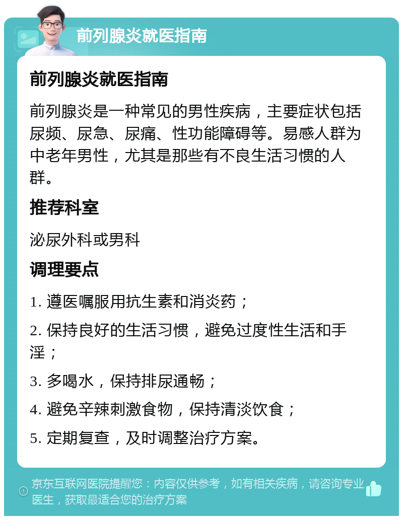 前列腺炎就医指南 前列腺炎就医指南 前列腺炎是一种常见的男性疾病，主要症状包括尿频、尿急、尿痛、性功能障碍等。易感人群为中老年男性，尤其是那些有不良生活习惯的人群。 推荐科室 泌尿外科或男科 调理要点 1. 遵医嘱服用抗生素和消炎药； 2. 保持良好的生活习惯，避免过度性生活和手淫； 3. 多喝水，保持排尿通畅； 4. 避免辛辣刺激食物，保持清淡饮食； 5. 定期复查，及时调整治疗方案。