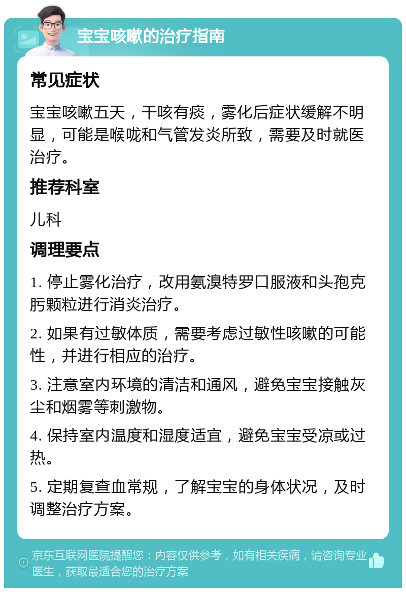 宝宝咳嗽的治疗指南 常见症状 宝宝咳嗽五天，干咳有痰，雾化后症状缓解不明显，可能是喉咙和气管发炎所致，需要及时就医治疗。 推荐科室 儿科 调理要点 1. 停止雾化治疗，改用氨溴特罗口服液和头孢克肟颗粒进行消炎治疗。 2. 如果有过敏体质，需要考虑过敏性咳嗽的可能性，并进行相应的治疗。 3. 注意室内环境的清洁和通风，避免宝宝接触灰尘和烟雾等刺激物。 4. 保持室内温度和湿度适宜，避免宝宝受凉或过热。 5. 定期复查血常规，了解宝宝的身体状况，及时调整治疗方案。