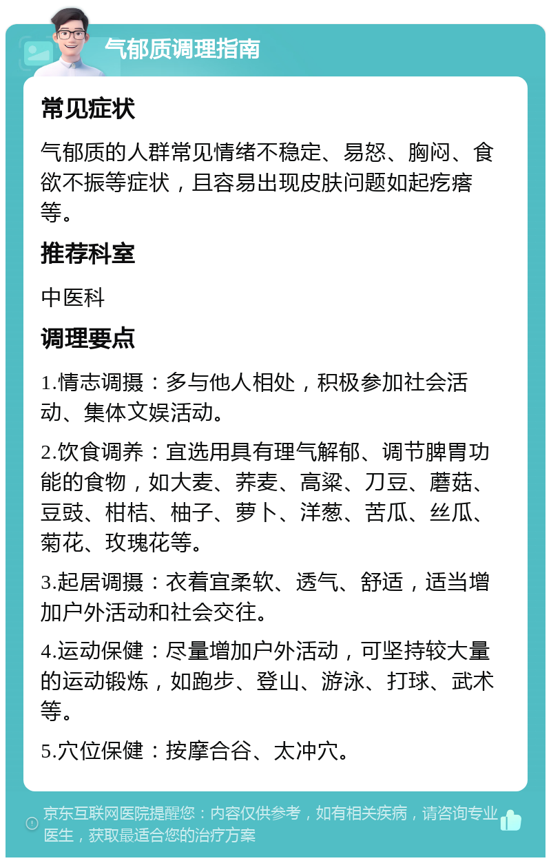 气郁质调理指南 常见症状 气郁质的人群常见情绪不稳定、易怒、胸闷、食欲不振等症状，且容易出现皮肤问题如起疙瘩等。 推荐科室 中医科 调理要点 1.情志调摄：多与他人相处，积极参加社会活动、集体文娱活动。 2.饮食调养：宜选用具有理气解郁、调节脾胃功能的食物，如大麦、荞麦、高粱、刀豆、蘑菇、豆豉、柑桔、柚子、萝卜、洋葱、苦瓜、丝瓜、菊花、玫瑰花等。 3.起居调摄：衣着宜柔软、透气、舒适，适当增加户外活动和社会交往。 4.运动保健：尽量增加户外活动，可坚持较大量的运动锻炼，如跑步、登山、游泳、打球、武术等。 5.穴位保健：按摩合谷、太冲穴。