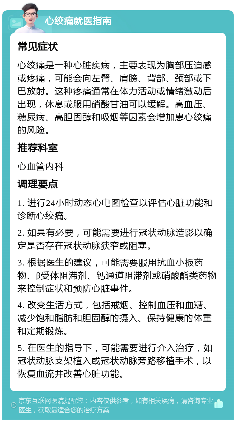 心绞痛就医指南 常见症状 心绞痛是一种心脏疾病，主要表现为胸部压迫感或疼痛，可能会向左臂、肩膀、背部、颈部或下巴放射。这种疼痛通常在体力活动或情绪激动后出现，休息或服用硝酸甘油可以缓解。高血压、糖尿病、高胆固醇和吸烟等因素会增加患心绞痛的风险。 推荐科室 心血管内科 调理要点 1. 进行24小时动态心电图检查以评估心脏功能和诊断心绞痛。 2. 如果有必要，可能需要进行冠状动脉造影以确定是否存在冠状动脉狭窄或阻塞。 3. 根据医生的建议，可能需要服用抗血小板药物、β受体阻滞剂、钙通道阻滞剂或硝酸酯类药物来控制症状和预防心脏事件。 4. 改变生活方式，包括戒烟、控制血压和血糖、减少饱和脂肪和胆固醇的摄入、保持健康的体重和定期锻炼。 5. 在医生的指导下，可能需要进行介入治疗，如冠状动脉支架植入或冠状动脉旁路移植手术，以恢复血流并改善心脏功能。