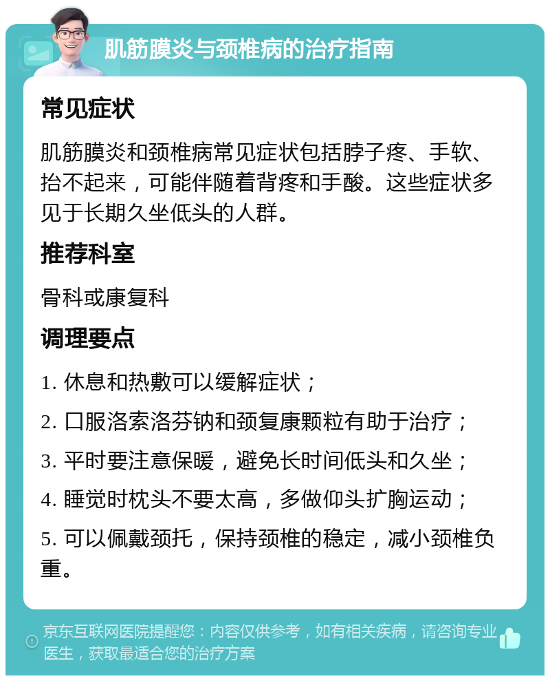 肌筋膜炎与颈椎病的治疗指南 常见症状 肌筋膜炎和颈椎病常见症状包括脖子疼、手软、抬不起来，可能伴随着背疼和手酸。这些症状多见于长期久坐低头的人群。 推荐科室 骨科或康复科 调理要点 1. 休息和热敷可以缓解症状； 2. 口服洛索洛芬钠和颈复康颗粒有助于治疗； 3. 平时要注意保暖，避免长时间低头和久坐； 4. 睡觉时枕头不要太高，多做仰头扩胸运动； 5. 可以佩戴颈托，保持颈椎的稳定，减小颈椎负重。