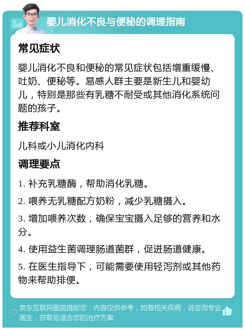 婴儿消化不良与便秘的调理指南 常见症状 婴儿消化不良和便秘的常见症状包括增重缓慢、吐奶、便秘等。易感人群主要是新生儿和婴幼儿，特别是那些有乳糖不耐受或其他消化系统问题的孩子。 推荐科室 儿科或小儿消化内科 调理要点 1. 补充乳糖酶，帮助消化乳糖。 2. 喂养无乳糖配方奶粉，减少乳糖摄入。 3. 增加喂养次数，确保宝宝摄入足够的营养和水分。 4. 使用益生菌调理肠道菌群，促进肠道健康。 5. 在医生指导下，可能需要使用轻泻剂或其他药物来帮助排便。