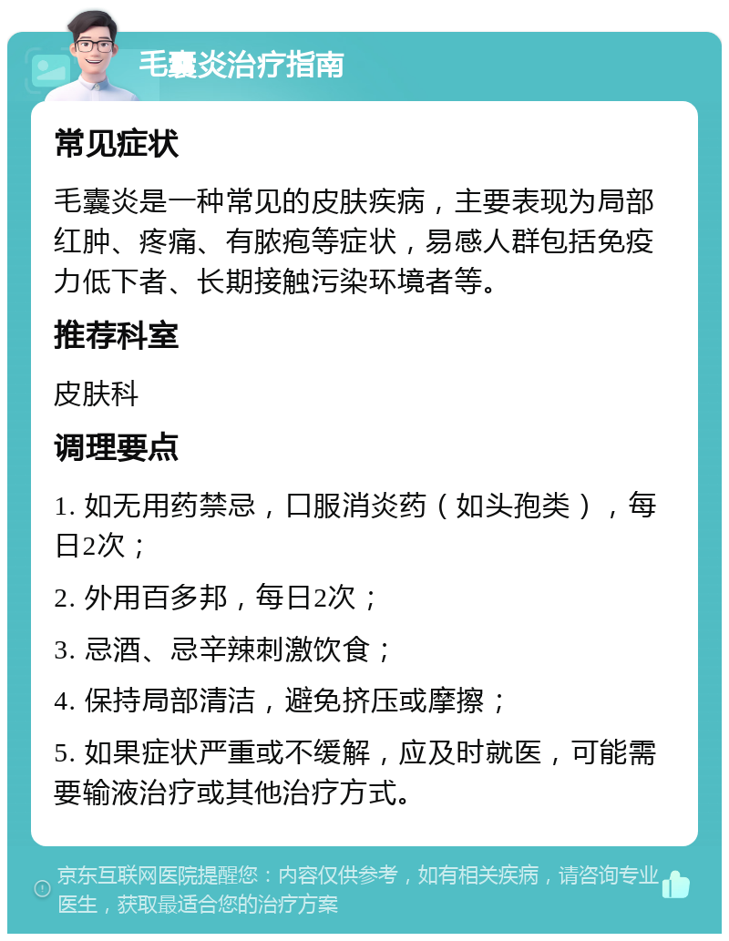 毛囊炎治疗指南 常见症状 毛囊炎是一种常见的皮肤疾病，主要表现为局部红肿、疼痛、有脓疱等症状，易感人群包括免疫力低下者、长期接触污染环境者等。 推荐科室 皮肤科 调理要点 1. 如无用药禁忌，口服消炎药（如头孢类），每日2次； 2. 外用百多邦，每日2次； 3. 忌酒、忌辛辣刺激饮食； 4. 保持局部清洁，避免挤压或摩擦； 5. 如果症状严重或不缓解，应及时就医，可能需要输液治疗或其他治疗方式。