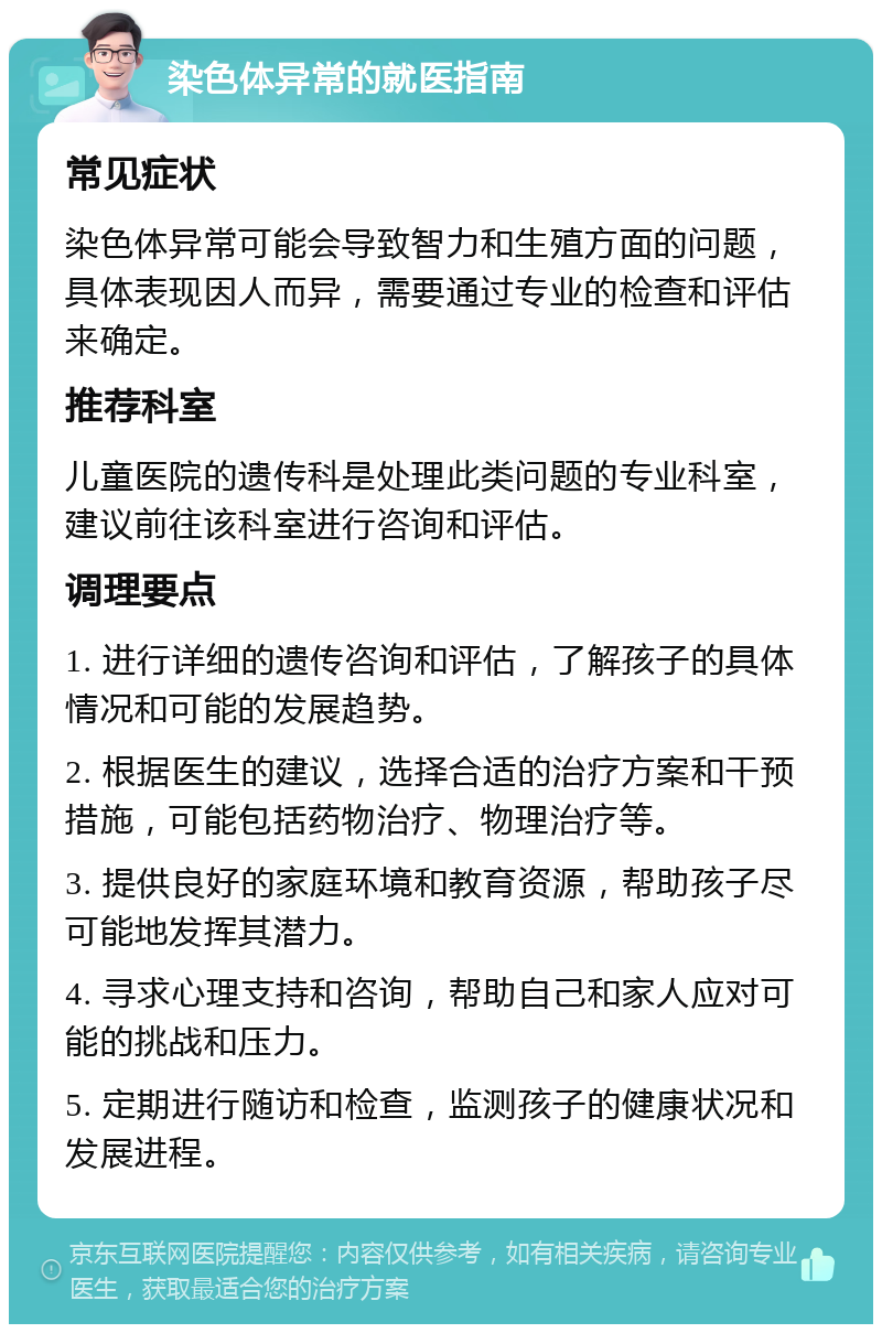 染色体异常的就医指南 常见症状 染色体异常可能会导致智力和生殖方面的问题，具体表现因人而异，需要通过专业的检查和评估来确定。 推荐科室 儿童医院的遗传科是处理此类问题的专业科室，建议前往该科室进行咨询和评估。 调理要点 1. 进行详细的遗传咨询和评估，了解孩子的具体情况和可能的发展趋势。 2. 根据医生的建议，选择合适的治疗方案和干预措施，可能包括药物治疗、物理治疗等。 3. 提供良好的家庭环境和教育资源，帮助孩子尽可能地发挥其潜力。 4. 寻求心理支持和咨询，帮助自己和家人应对可能的挑战和压力。 5. 定期进行随访和检查，监测孩子的健康状况和发展进程。