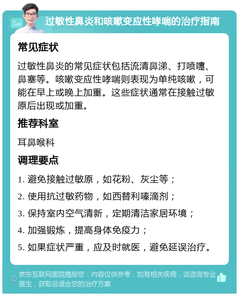 过敏性鼻炎和咳嗽变应性哮喘的治疗指南 常见症状 过敏性鼻炎的常见症状包括流清鼻涕、打喷嚏、鼻塞等。咳嗽变应性哮喘则表现为单纯咳嗽，可能在早上或晚上加重。这些症状通常在接触过敏原后出现或加重。 推荐科室 耳鼻喉科 调理要点 1. 避免接触过敏原，如花粉、灰尘等； 2. 使用抗过敏药物，如西替利嗪滴剂； 3. 保持室内空气清新，定期清洁家居环境； 4. 加强锻炼，提高身体免疫力； 5. 如果症状严重，应及时就医，避免延误治疗。