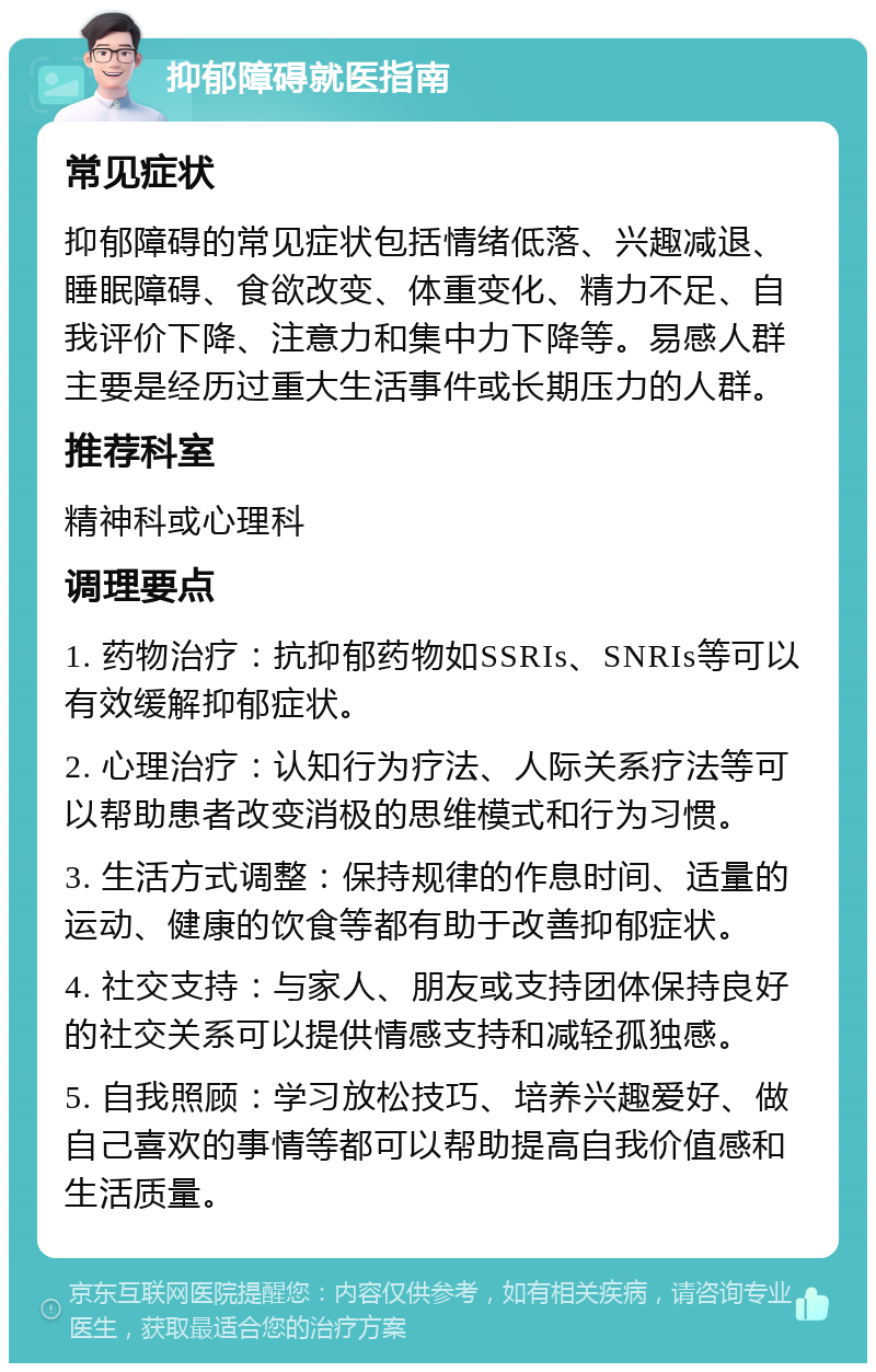 抑郁障碍就医指南 常见症状 抑郁障碍的常见症状包括情绪低落、兴趣减退、睡眠障碍、食欲改变、体重变化、精力不足、自我评价下降、注意力和集中力下降等。易感人群主要是经历过重大生活事件或长期压力的人群。 推荐科室 精神科或心理科 调理要点 1. 药物治疗：抗抑郁药物如SSRIs、SNRIs等可以有效缓解抑郁症状。 2. 心理治疗：认知行为疗法、人际关系疗法等可以帮助患者改变消极的思维模式和行为习惯。 3. 生活方式调整：保持规律的作息时间、适量的运动、健康的饮食等都有助于改善抑郁症状。 4. 社交支持：与家人、朋友或支持团体保持良好的社交关系可以提供情感支持和减轻孤独感。 5. 自我照顾：学习放松技巧、培养兴趣爱好、做自己喜欢的事情等都可以帮助提高自我价值感和生活质量。