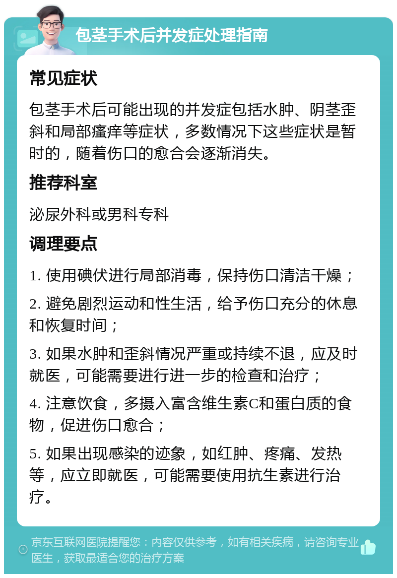 包茎手术后并发症处理指南 常见症状 包茎手术后可能出现的并发症包括水肿、阴茎歪斜和局部瘙痒等症状，多数情况下这些症状是暂时的，随着伤口的愈合会逐渐消失。 推荐科室 泌尿外科或男科专科 调理要点 1. 使用碘伏进行局部消毒，保持伤口清洁干燥； 2. 避免剧烈运动和性生活，给予伤口充分的休息和恢复时间； 3. 如果水肿和歪斜情况严重或持续不退，应及时就医，可能需要进行进一步的检查和治疗； 4. 注意饮食，多摄入富含维生素C和蛋白质的食物，促进伤口愈合； 5. 如果出现感染的迹象，如红肿、疼痛、发热等，应立即就医，可能需要使用抗生素进行治疗。