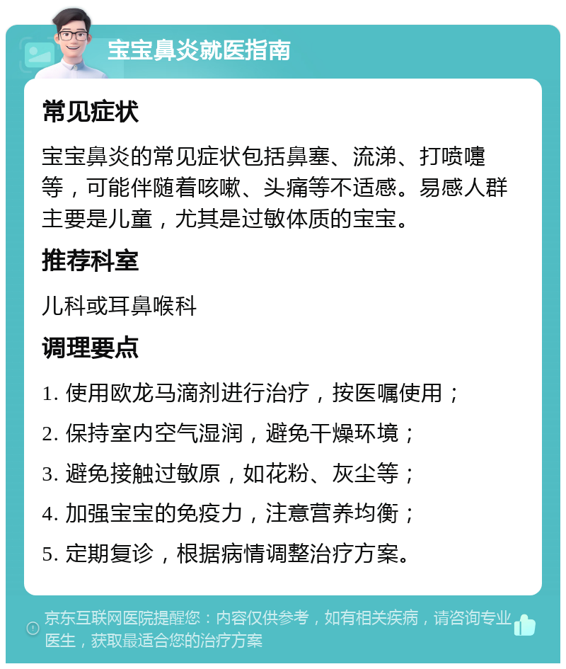 宝宝鼻炎就医指南 常见症状 宝宝鼻炎的常见症状包括鼻塞、流涕、打喷嚏等，可能伴随着咳嗽、头痛等不适感。易感人群主要是儿童，尤其是过敏体质的宝宝。 推荐科室 儿科或耳鼻喉科 调理要点 1. 使用欧龙马滴剂进行治疗，按医嘱使用； 2. 保持室内空气湿润，避免干燥环境； 3. 避免接触过敏原，如花粉、灰尘等； 4. 加强宝宝的免疫力，注意营养均衡； 5. 定期复诊，根据病情调整治疗方案。