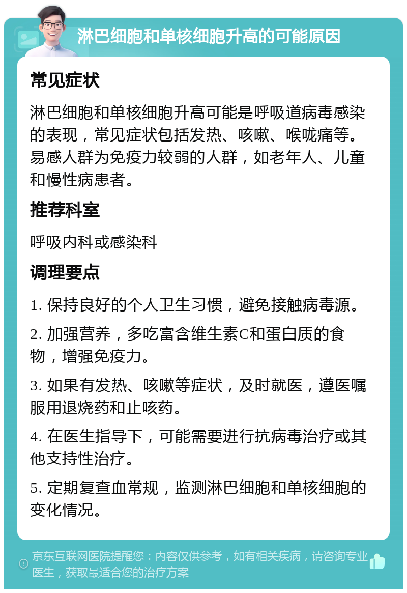 淋巴细胞和单核细胞升高的可能原因 常见症状 淋巴细胞和单核细胞升高可能是呼吸道病毒感染的表现，常见症状包括发热、咳嗽、喉咙痛等。易感人群为免疫力较弱的人群，如老年人、儿童和慢性病患者。 推荐科室 呼吸内科或感染科 调理要点 1. 保持良好的个人卫生习惯，避免接触病毒源。 2. 加强营养，多吃富含维生素C和蛋白质的食物，增强免疫力。 3. 如果有发热、咳嗽等症状，及时就医，遵医嘱服用退烧药和止咳药。 4. 在医生指导下，可能需要进行抗病毒治疗或其他支持性治疗。 5. 定期复查血常规，监测淋巴细胞和单核细胞的变化情况。