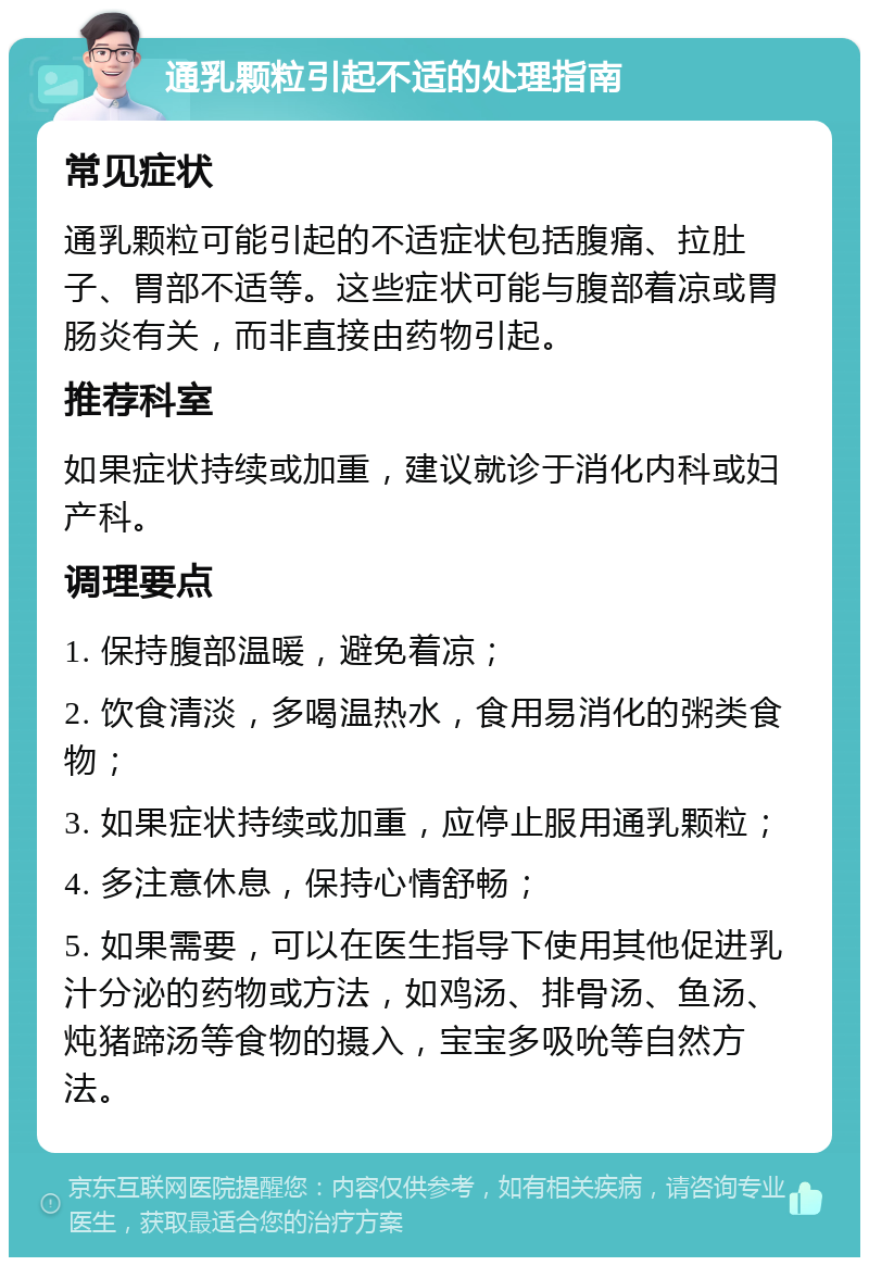 通乳颗粒引起不适的处理指南 常见症状 通乳颗粒可能引起的不适症状包括腹痛、拉肚子、胃部不适等。这些症状可能与腹部着凉或胃肠炎有关，而非直接由药物引起。 推荐科室 如果症状持续或加重，建议就诊于消化内科或妇产科。 调理要点 1. 保持腹部温暖，避免着凉； 2. 饮食清淡，多喝温热水，食用易消化的粥类食物； 3. 如果症状持续或加重，应停止服用通乳颗粒； 4. 多注意休息，保持心情舒畅； 5. 如果需要，可以在医生指导下使用其他促进乳汁分泌的药物或方法，如鸡汤、排骨汤、鱼汤、炖猪蹄汤等食物的摄入，宝宝多吸吮等自然方法。