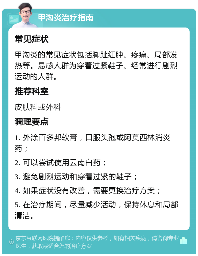 甲沟炎治疗指南 常见症状 甲沟炎的常见症状包括脚趾红肿、疼痛、局部发热等。易感人群为穿着过紧鞋子、经常进行剧烈运动的人群。 推荐科室 皮肤科或外科 调理要点 1. 外涂百多邦软膏，口服头孢或阿莫西林消炎药； 2. 可以尝试使用云南白药； 3. 避免剧烈运动和穿着过紧的鞋子； 4. 如果症状没有改善，需要更换治疗方案； 5. 在治疗期间，尽量减少活动，保持休息和局部清洁。