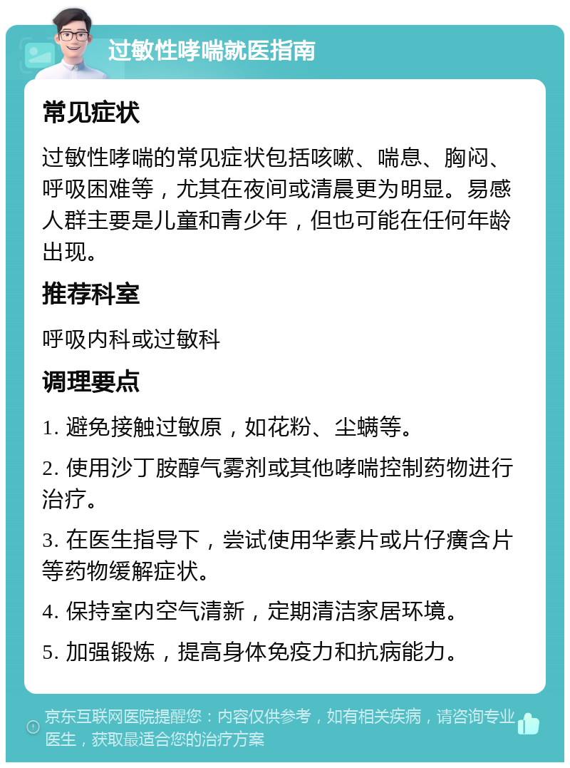 过敏性哮喘就医指南 常见症状 过敏性哮喘的常见症状包括咳嗽、喘息、胸闷、呼吸困难等，尤其在夜间或清晨更为明显。易感人群主要是儿童和青少年，但也可能在任何年龄出现。 推荐科室 呼吸内科或过敏科 调理要点 1. 避免接触过敏原，如花粉、尘螨等。 2. 使用沙丁胺醇气雾剂或其他哮喘控制药物进行治疗。 3. 在医生指导下，尝试使用华素片或片仔癀含片等药物缓解症状。 4. 保持室内空气清新，定期清洁家居环境。 5. 加强锻炼，提高身体免疫力和抗病能力。