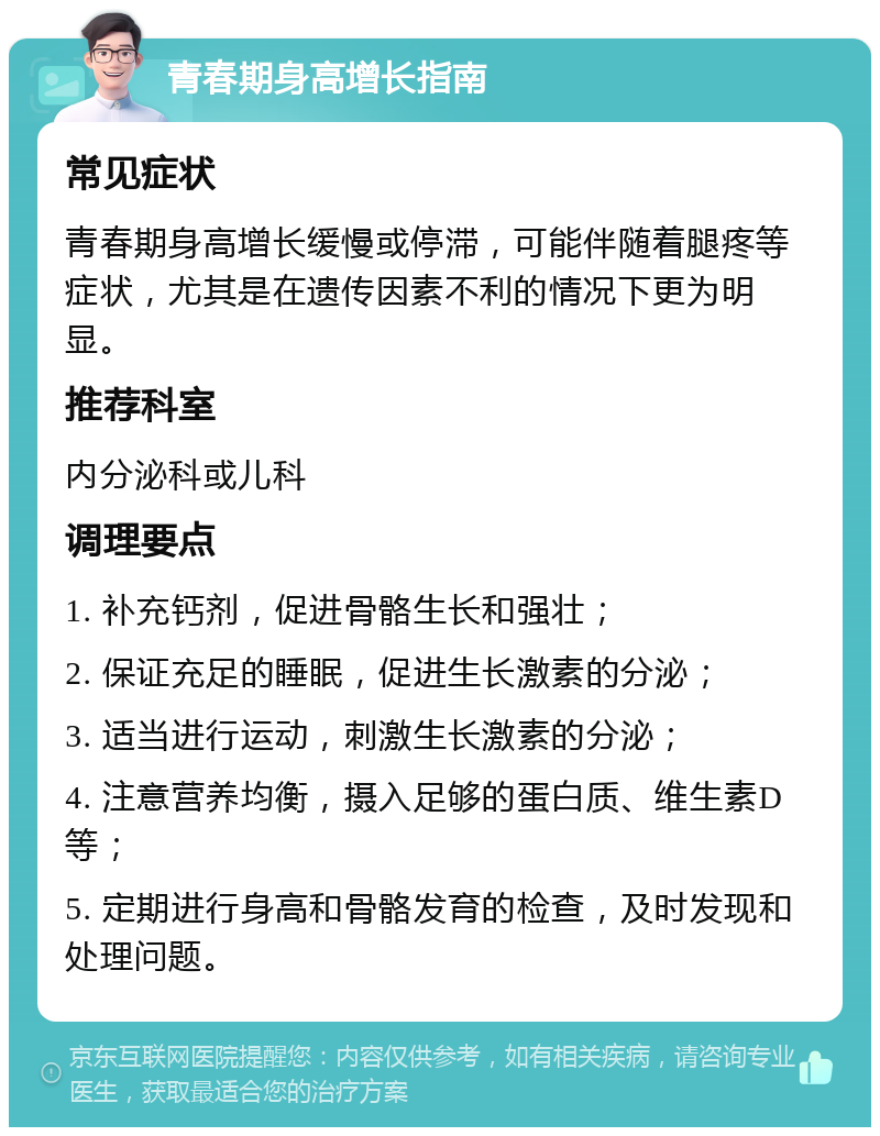 青春期身高增长指南 常见症状 青春期身高增长缓慢或停滞，可能伴随着腿疼等症状，尤其是在遗传因素不利的情况下更为明显。 推荐科室 内分泌科或儿科 调理要点 1. 补充钙剂，促进骨骼生长和强壮； 2. 保证充足的睡眠，促进生长激素的分泌； 3. 适当进行运动，刺激生长激素的分泌； 4. 注意营养均衡，摄入足够的蛋白质、维生素D等； 5. 定期进行身高和骨骼发育的检查，及时发现和处理问题。