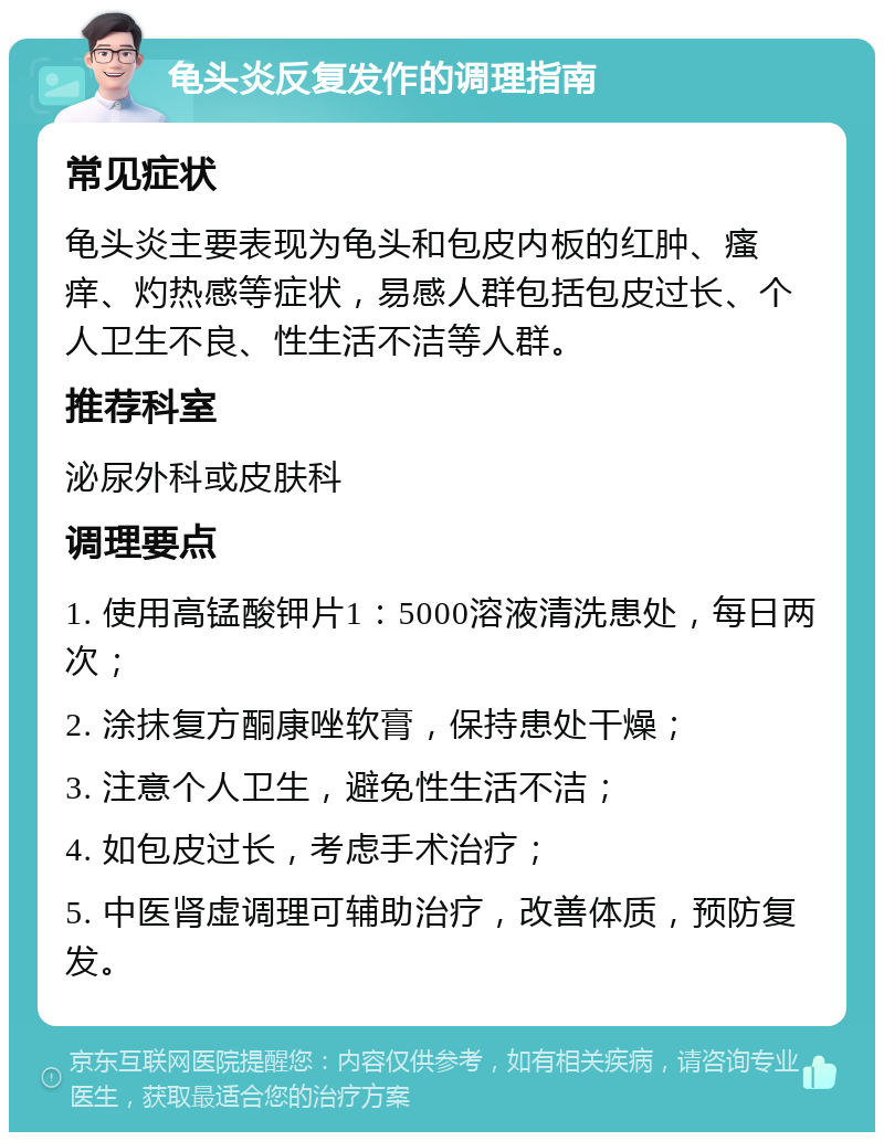 龟头炎反复发作的调理指南 常见症状 龟头炎主要表现为龟头和包皮内板的红肿、瘙痒、灼热感等症状，易感人群包括包皮过长、个人卫生不良、性生活不洁等人群。 推荐科室 泌尿外科或皮肤科 调理要点 1. 使用高锰酸钾片1：5000溶液清洗患处，每日两次； 2. 涂抹复方酮康唑软膏，保持患处干燥； 3. 注意个人卫生，避免性生活不洁； 4. 如包皮过长，考虑手术治疗； 5. 中医肾虚调理可辅助治疗，改善体质，预防复发。