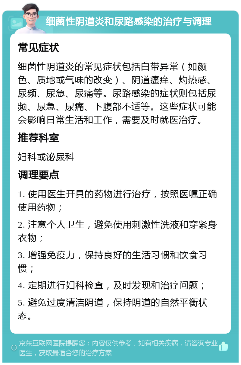 细菌性阴道炎和尿路感染的治疗与调理 常见症状 细菌性阴道炎的常见症状包括白带异常（如颜色、质地或气味的改变）、阴道瘙痒、灼热感、尿频、尿急、尿痛等。尿路感染的症状则包括尿频、尿急、尿痛、下腹部不适等。这些症状可能会影响日常生活和工作，需要及时就医治疗。 推荐科室 妇科或泌尿科 调理要点 1. 使用医生开具的药物进行治疗，按照医嘱正确使用药物； 2. 注意个人卫生，避免使用刺激性洗液和穿紧身衣物； 3. 增强免疫力，保持良好的生活习惯和饮食习惯； 4. 定期进行妇科检查，及时发现和治疗问题； 5. 避免过度清洁阴道，保持阴道的自然平衡状态。