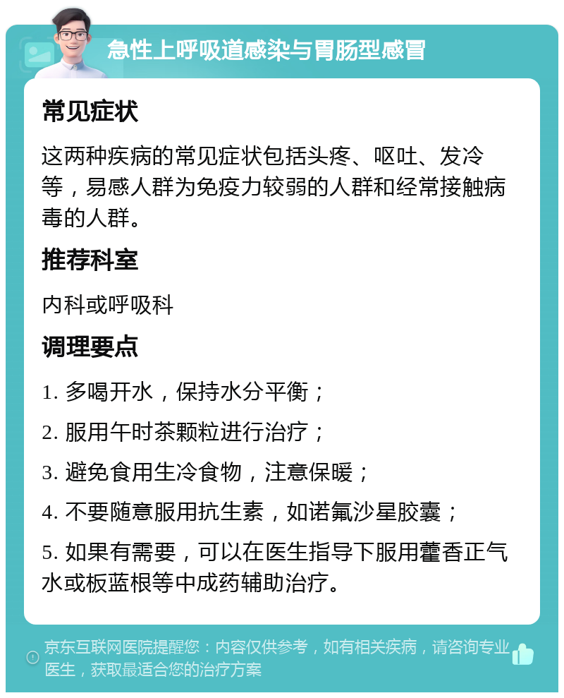 急性上呼吸道感染与胃肠型感冒 常见症状 这两种疾病的常见症状包括头疼、呕吐、发冷等，易感人群为免疫力较弱的人群和经常接触病毒的人群。 推荐科室 内科或呼吸科 调理要点 1. 多喝开水，保持水分平衡； 2. 服用午时茶颗粒进行治疗； 3. 避免食用生冷食物，注意保暖； 4. 不要随意服用抗生素，如诺氟沙星胶囊； 5. 如果有需要，可以在医生指导下服用藿香正气水或板蓝根等中成药辅助治疗。