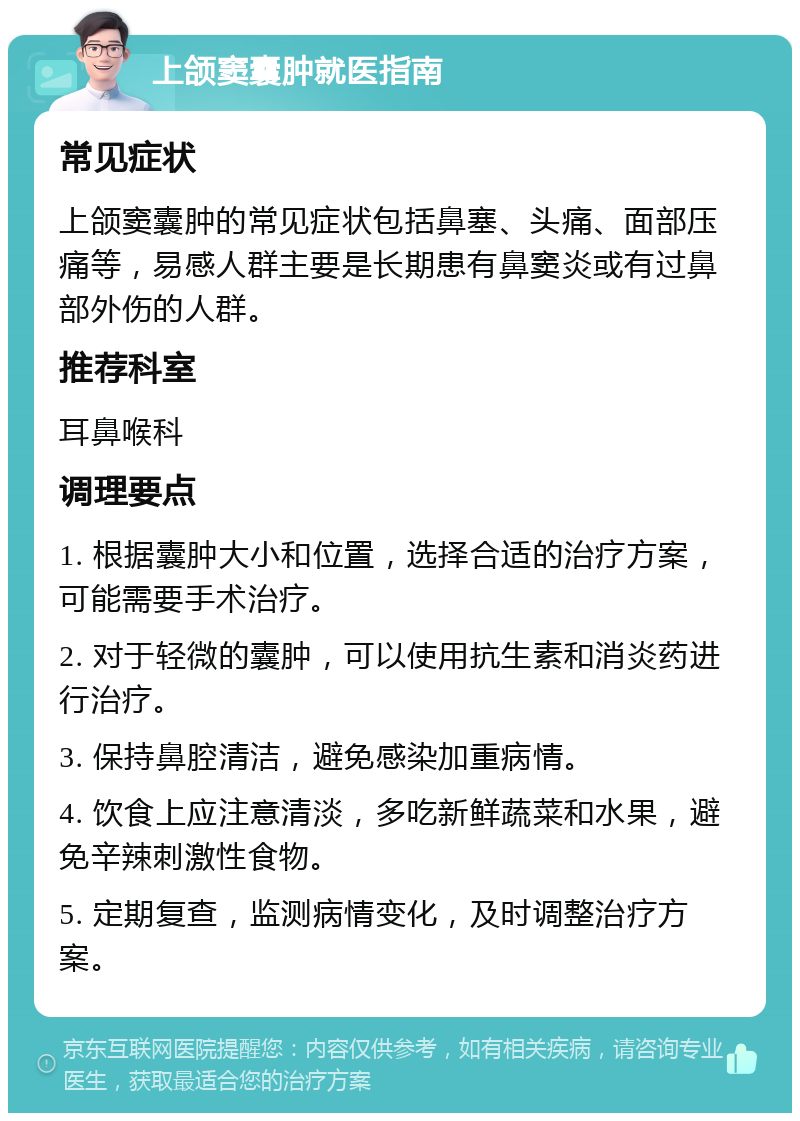 上颌窦囊肿就医指南 常见症状 上颌窦囊肿的常见症状包括鼻塞、头痛、面部压痛等，易感人群主要是长期患有鼻窦炎或有过鼻部外伤的人群。 推荐科室 耳鼻喉科 调理要点 1. 根据囊肿大小和位置，选择合适的治疗方案，可能需要手术治疗。 2. 对于轻微的囊肿，可以使用抗生素和消炎药进行治疗。 3. 保持鼻腔清洁，避免感染加重病情。 4. 饮食上应注意清淡，多吃新鲜蔬菜和水果，避免辛辣刺激性食物。 5. 定期复查，监测病情变化，及时调整治疗方案。