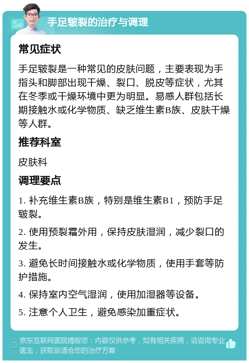 手足皲裂的治疗与调理 常见症状 手足皲裂是一种常见的皮肤问题，主要表现为手指头和脚部出现干燥、裂口、脱皮等症状，尤其在冬季或干燥环境中更为明显。易感人群包括长期接触水或化学物质、缺乏维生素B族、皮肤干燥等人群。 推荐科室 皮肤科 调理要点 1. 补充维生素B族，特别是维生素B1，预防手足皲裂。 2. 使用预裂霜外用，保持皮肤湿润，减少裂口的发生。 3. 避免长时间接触水或化学物质，使用手套等防护措施。 4. 保持室内空气湿润，使用加湿器等设备。 5. 注意个人卫生，避免感染加重症状。