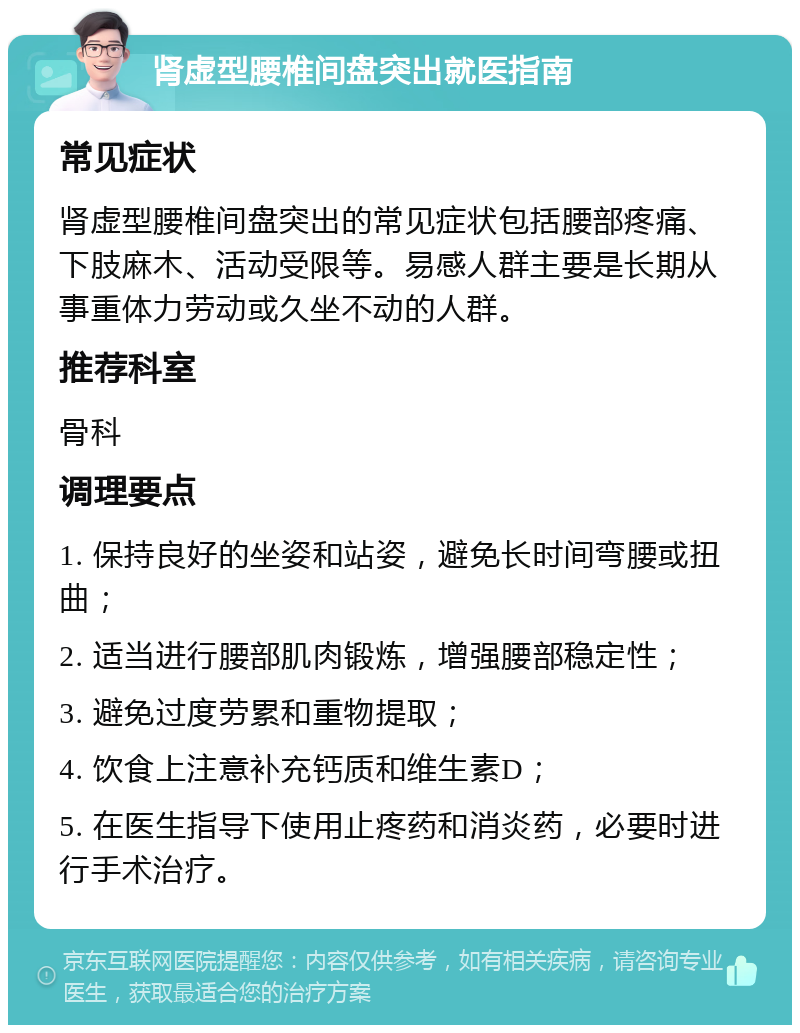 肾虚型腰椎间盘突出就医指南 常见症状 肾虚型腰椎间盘突出的常见症状包括腰部疼痛、下肢麻木、活动受限等。易感人群主要是长期从事重体力劳动或久坐不动的人群。 推荐科室 骨科 调理要点 1. 保持良好的坐姿和站姿，避免长时间弯腰或扭曲； 2. 适当进行腰部肌肉锻炼，增强腰部稳定性； 3. 避免过度劳累和重物提取； 4. 饮食上注意补充钙质和维生素D； 5. 在医生指导下使用止疼药和消炎药，必要时进行手术治疗。