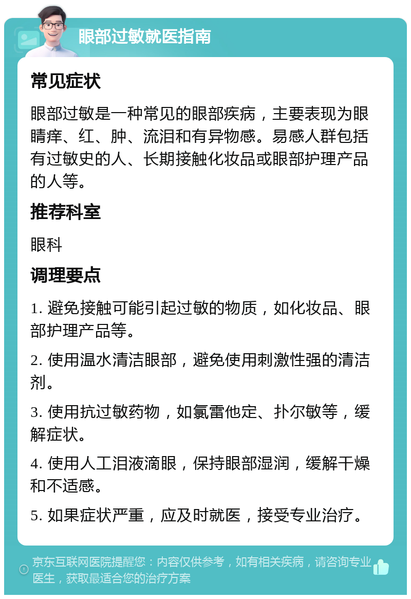 眼部过敏就医指南 常见症状 眼部过敏是一种常见的眼部疾病，主要表现为眼睛痒、红、肿、流泪和有异物感。易感人群包括有过敏史的人、长期接触化妆品或眼部护理产品的人等。 推荐科室 眼科 调理要点 1. 避免接触可能引起过敏的物质，如化妆品、眼部护理产品等。 2. 使用温水清洁眼部，避免使用刺激性强的清洁剂。 3. 使用抗过敏药物，如氯雷他定、扑尔敏等，缓解症状。 4. 使用人工泪液滴眼，保持眼部湿润，缓解干燥和不适感。 5. 如果症状严重，应及时就医，接受专业治疗。