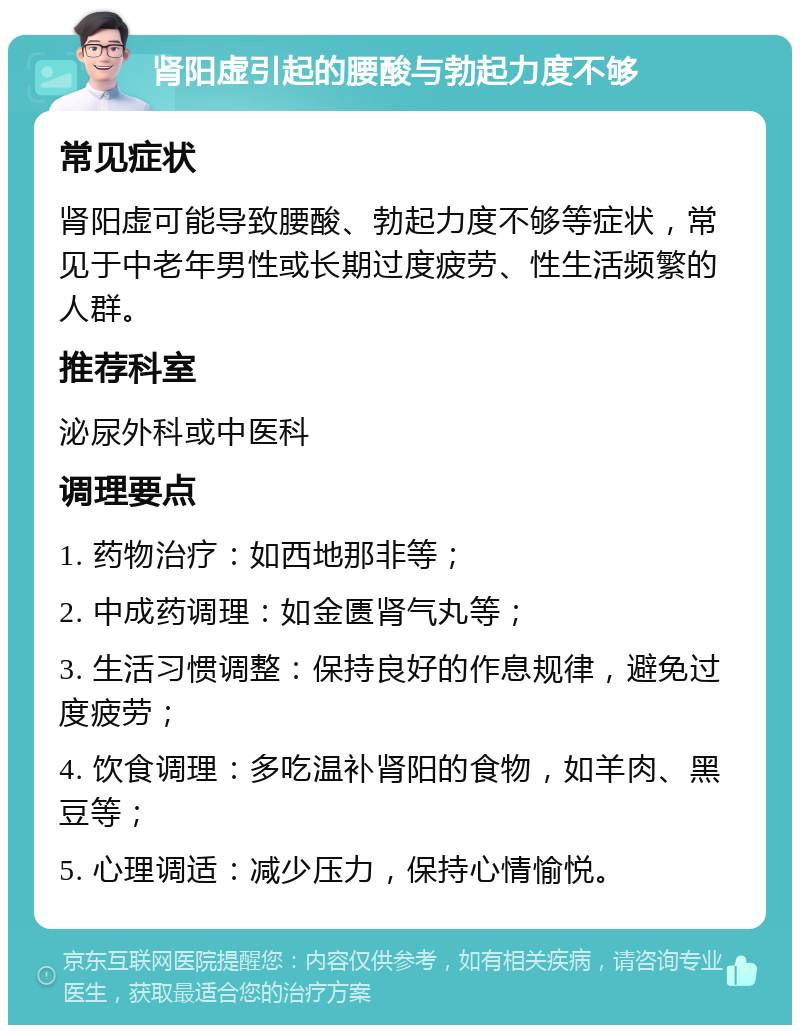 肾阳虚引起的腰酸与勃起力度不够 常见症状 肾阳虚可能导致腰酸、勃起力度不够等症状，常见于中老年男性或长期过度疲劳、性生活频繁的人群。 推荐科室 泌尿外科或中医科 调理要点 1. 药物治疗：如西地那非等； 2. 中成药调理：如金匮肾气丸等； 3. 生活习惯调整：保持良好的作息规律，避免过度疲劳； 4. 饮食调理：多吃温补肾阳的食物，如羊肉、黑豆等； 5. 心理调适：减少压力，保持心情愉悦。