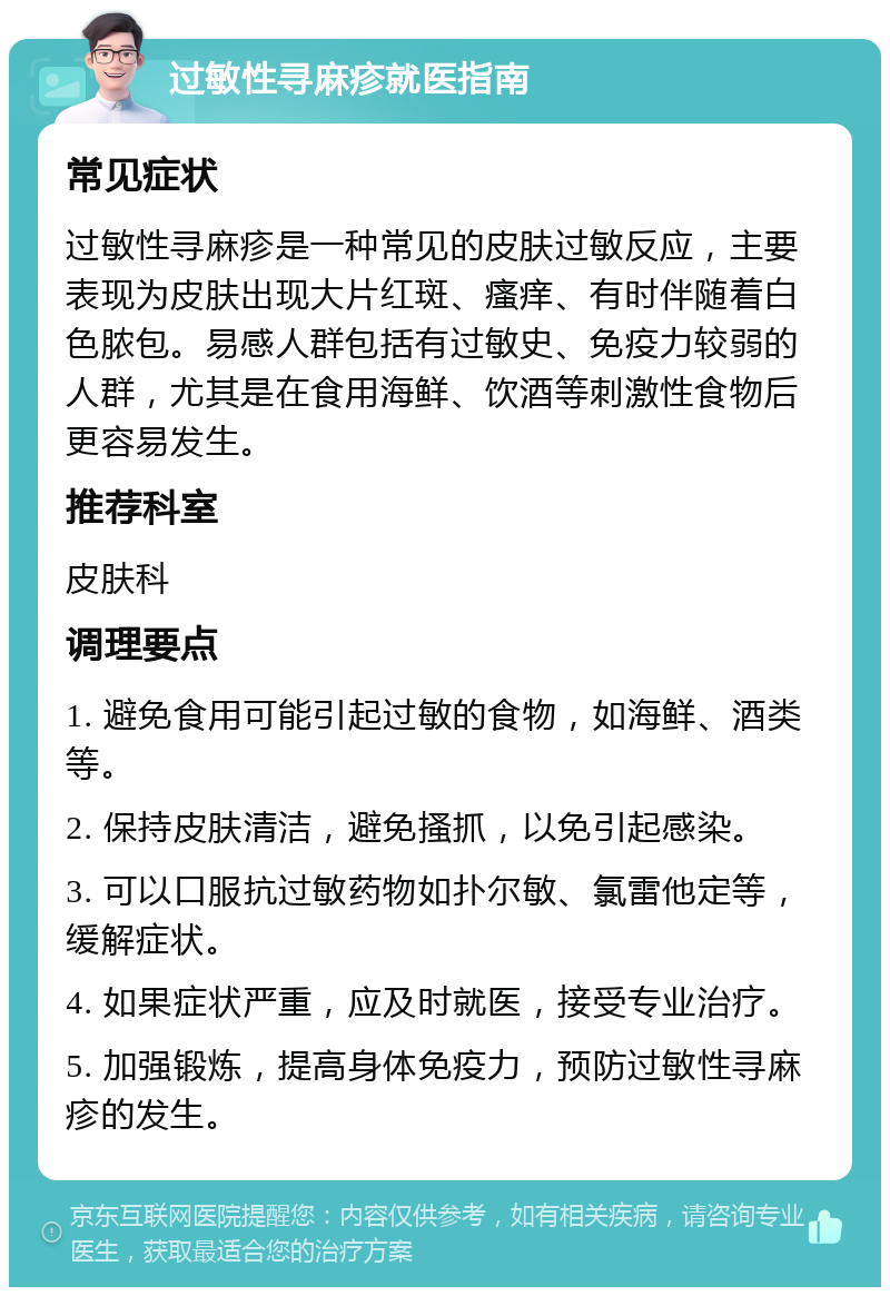 过敏性寻麻疹就医指南 常见症状 过敏性寻麻疹是一种常见的皮肤过敏反应，主要表现为皮肤出现大片红斑、瘙痒、有时伴随着白色脓包。易感人群包括有过敏史、免疫力较弱的人群，尤其是在食用海鲜、饮酒等刺激性食物后更容易发生。 推荐科室 皮肤科 调理要点 1. 避免食用可能引起过敏的食物，如海鲜、酒类等。 2. 保持皮肤清洁，避免搔抓，以免引起感染。 3. 可以口服抗过敏药物如扑尔敏、氯雷他定等，缓解症状。 4. 如果症状严重，应及时就医，接受专业治疗。 5. 加强锻炼，提高身体免疫力，预防过敏性寻麻疹的发生。