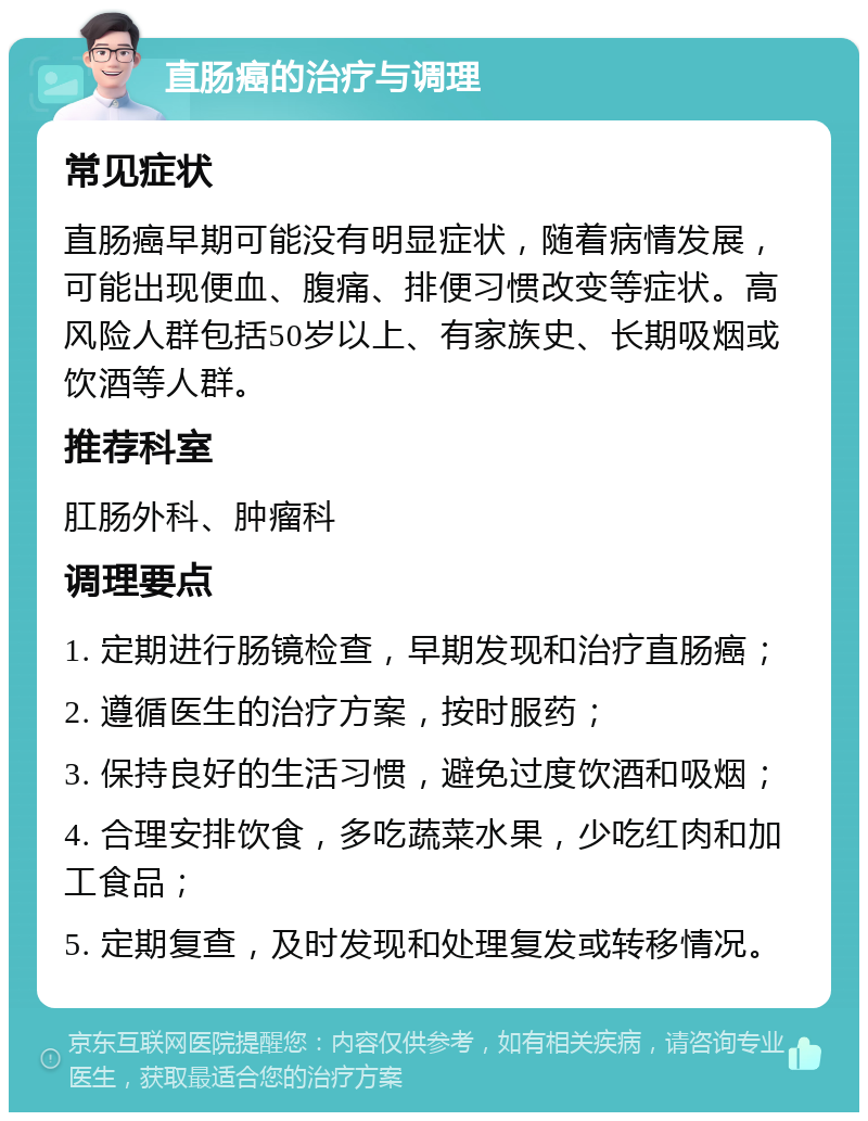 直肠癌的治疗与调理 常见症状 直肠癌早期可能没有明显症状，随着病情发展，可能出现便血、腹痛、排便习惯改变等症状。高风险人群包括50岁以上、有家族史、长期吸烟或饮酒等人群。 推荐科室 肛肠外科、肿瘤科 调理要点 1. 定期进行肠镜检查，早期发现和治疗直肠癌； 2. 遵循医生的治疗方案，按时服药； 3. 保持良好的生活习惯，避免过度饮酒和吸烟； 4. 合理安排饮食，多吃蔬菜水果，少吃红肉和加工食品； 5. 定期复查，及时发现和处理复发或转移情况。