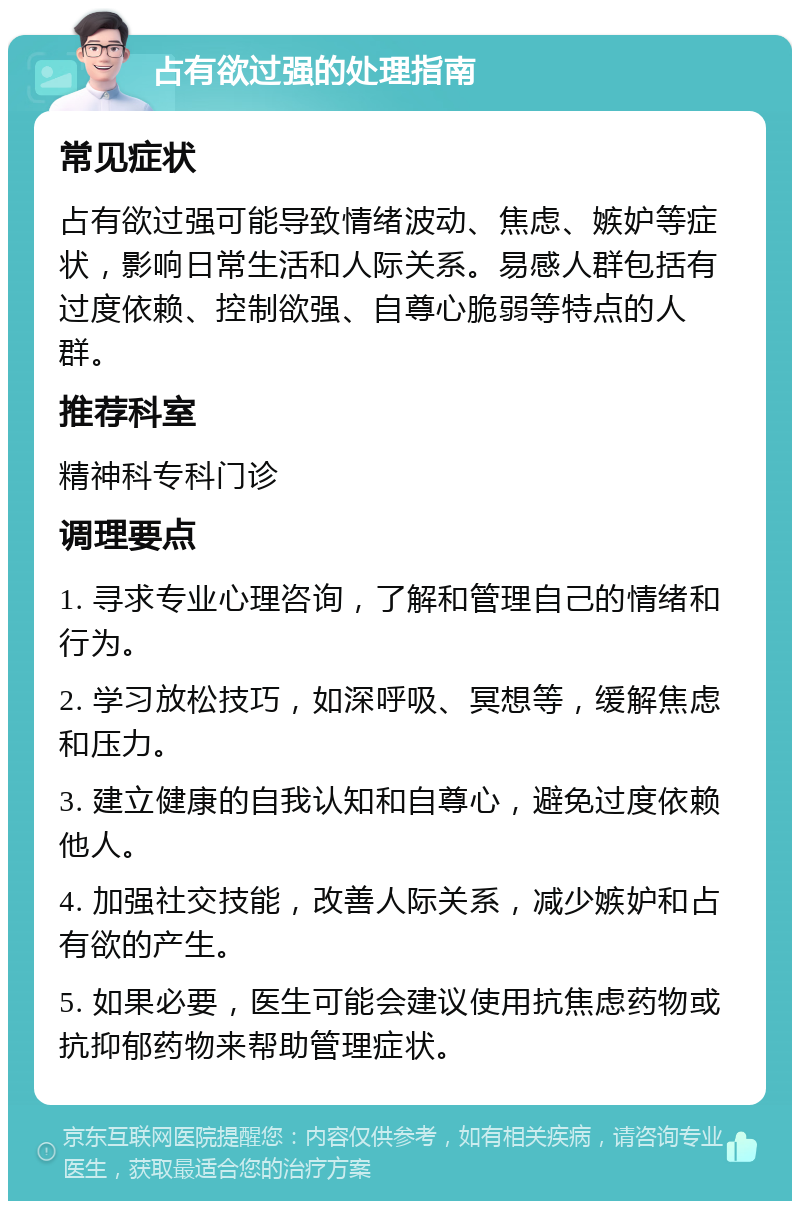 占有欲过强的处理指南 常见症状 占有欲过强可能导致情绪波动、焦虑、嫉妒等症状，影响日常生活和人际关系。易感人群包括有过度依赖、控制欲强、自尊心脆弱等特点的人群。 推荐科室 精神科专科门诊 调理要点 1. 寻求专业心理咨询，了解和管理自己的情绪和行为。 2. 学习放松技巧，如深呼吸、冥想等，缓解焦虑和压力。 3. 建立健康的自我认知和自尊心，避免过度依赖他人。 4. 加强社交技能，改善人际关系，减少嫉妒和占有欲的产生。 5. 如果必要，医生可能会建议使用抗焦虑药物或抗抑郁药物来帮助管理症状。