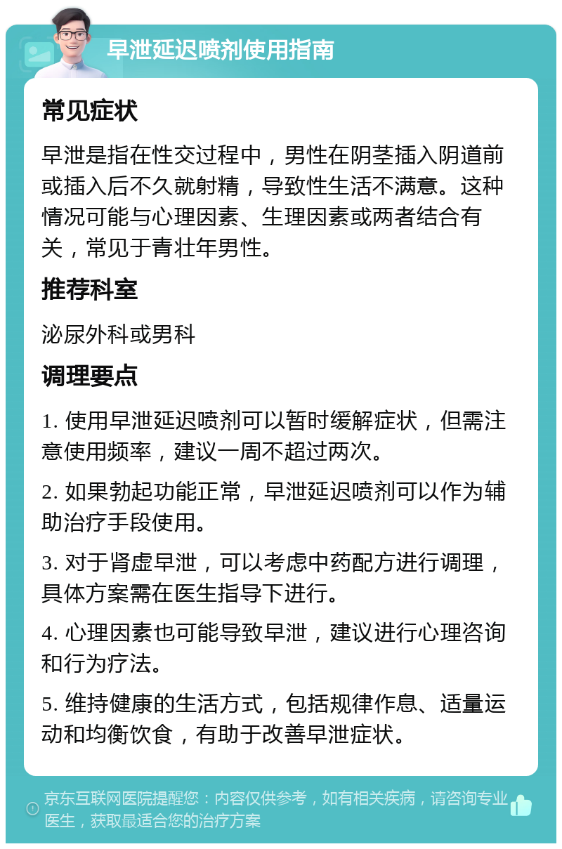 早泄延迟喷剂使用指南 常见症状 早泄是指在性交过程中，男性在阴茎插入阴道前或插入后不久就射精，导致性生活不满意。这种情况可能与心理因素、生理因素或两者结合有关，常见于青壮年男性。 推荐科室 泌尿外科或男科 调理要点 1. 使用早泄延迟喷剂可以暂时缓解症状，但需注意使用频率，建议一周不超过两次。 2. 如果勃起功能正常，早泄延迟喷剂可以作为辅助治疗手段使用。 3. 对于肾虚早泄，可以考虑中药配方进行调理，具体方案需在医生指导下进行。 4. 心理因素也可能导致早泄，建议进行心理咨询和行为疗法。 5. 维持健康的生活方式，包括规律作息、适量运动和均衡饮食，有助于改善早泄症状。