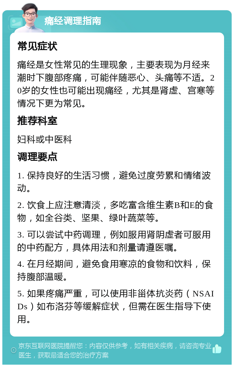 痛经调理指南 常见症状 痛经是女性常见的生理现象，主要表现为月经来潮时下腹部疼痛，可能伴随恶心、头痛等不适。20岁的女性也可能出现痛经，尤其是肾虚、宫寒等情况下更为常见。 推荐科室 妇科或中医科 调理要点 1. 保持良好的生活习惯，避免过度劳累和情绪波动。 2. 饮食上应注意清淡，多吃富含维生素B和E的食物，如全谷类、坚果、绿叶蔬菜等。 3. 可以尝试中药调理，例如服用肾阴虚者可服用的中药配方，具体用法和剂量请遵医嘱。 4. 在月经期间，避免食用寒凉的食物和饮料，保持腹部温暖。 5. 如果疼痛严重，可以使用非甾体抗炎药（NSAIDs）如布洛芬等缓解症状，但需在医生指导下使用。