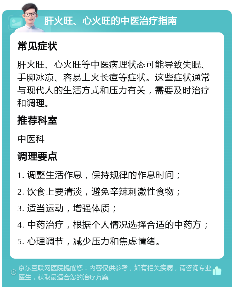 肝火旺、心火旺的中医治疗指南 常见症状 肝火旺、心火旺等中医病理状态可能导致失眠、手脚冰凉、容易上火长痘等症状。这些症状通常与现代人的生活方式和压力有关，需要及时治疗和调理。 推荐科室 中医科 调理要点 1. 调整生活作息，保持规律的作息时间； 2. 饮食上要清淡，避免辛辣刺激性食物； 3. 适当运动，增强体质； 4. 中药治疗，根据个人情况选择合适的中药方； 5. 心理调节，减少压力和焦虑情绪。