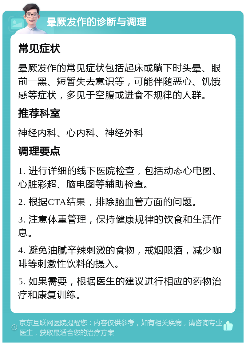 晕厥发作的诊断与调理 常见症状 晕厥发作的常见症状包括起床或躺下时头晕、眼前一黑、短暂失去意识等，可能伴随恶心、饥饿感等症状，多见于空腹或进食不规律的人群。 推荐科室 神经内科、心内科、神经外科 调理要点 1. 进行详细的线下医院检查，包括动态心电图、心脏彩超、脑电图等辅助检查。 2. 根据CTA结果，排除脑血管方面的问题。 3. 注意体重管理，保持健康规律的饮食和生活作息。 4. 避免油腻辛辣刺激的食物，戒烟限酒，减少咖啡等刺激性饮料的摄入。 5. 如果需要，根据医生的建议进行相应的药物治疗和康复训练。