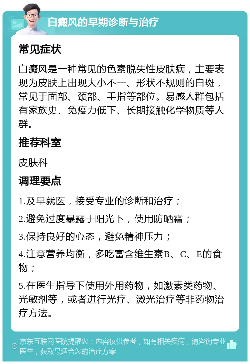 白癜风的早期诊断与治疗 常见症状 白癜风是一种常见的色素脱失性皮肤病，主要表现为皮肤上出现大小不一、形状不规则的白斑，常见于面部、颈部、手指等部位。易感人群包括有家族史、免疫力低下、长期接触化学物质等人群。 推荐科室 皮肤科 调理要点 1.及早就医，接受专业的诊断和治疗； 2.避免过度暴露于阳光下，使用防晒霜； 3.保持良好的心态，避免精神压力； 4.注意营养均衡，多吃富含维生素B、C、E的食物； 5.在医生指导下使用外用药物，如激素类药物、光敏剂等，或者进行光疗、激光治疗等非药物治疗方法。