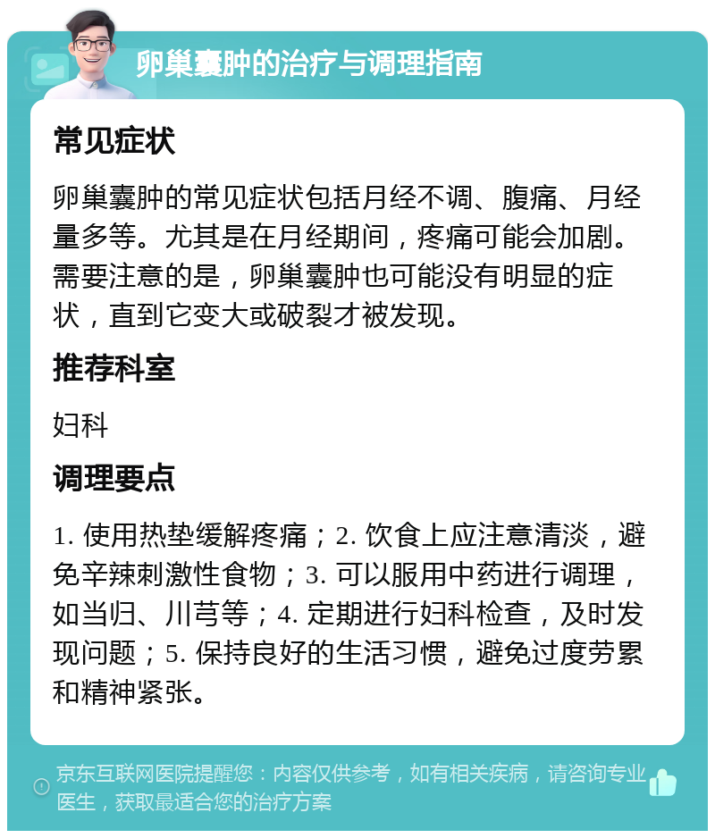 卵巢囊肿的治疗与调理指南 常见症状 卵巢囊肿的常见症状包括月经不调、腹痛、月经量多等。尤其是在月经期间，疼痛可能会加剧。需要注意的是，卵巢囊肿也可能没有明显的症状，直到它变大或破裂才被发现。 推荐科室 妇科 调理要点 1. 使用热垫缓解疼痛；2. 饮食上应注意清淡，避免辛辣刺激性食物；3. 可以服用中药进行调理，如当归、川芎等；4. 定期进行妇科检查，及时发现问题；5. 保持良好的生活习惯，避免过度劳累和精神紧张。