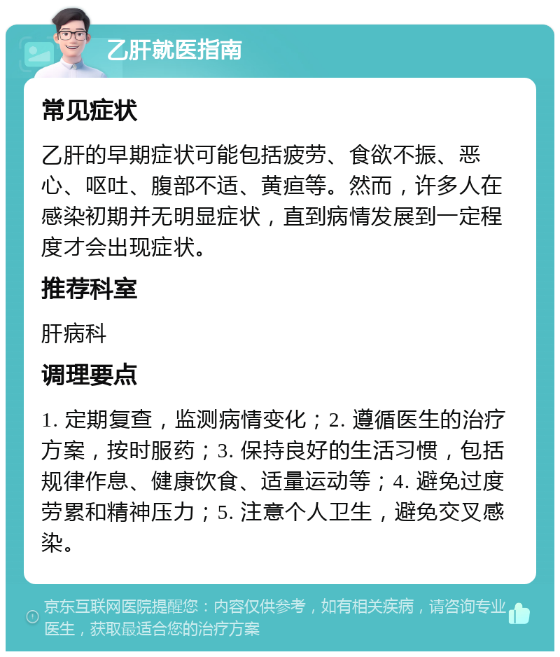 乙肝就医指南 常见症状 乙肝的早期症状可能包括疲劳、食欲不振、恶心、呕吐、腹部不适、黄疸等。然而，许多人在感染初期并无明显症状，直到病情发展到一定程度才会出现症状。 推荐科室 肝病科 调理要点 1. 定期复查，监测病情变化；2. 遵循医生的治疗方案，按时服药；3. 保持良好的生活习惯，包括规律作息、健康饮食、适量运动等；4. 避免过度劳累和精神压力；5. 注意个人卫生，避免交叉感染。