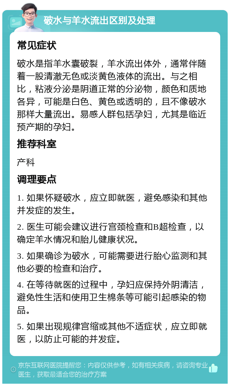 破水与羊水流出区别及处理 常见症状 破水是指羊水囊破裂，羊水流出体外，通常伴随着一股清澈无色或淡黄色液体的流出。与之相比，粘液分泌是阴道正常的分泌物，颜色和质地各异，可能是白色、黄色或透明的，且不像破水那样大量流出。易感人群包括孕妇，尤其是临近预产期的孕妇。 推荐科室 产科 调理要点 1. 如果怀疑破水，应立即就医，避免感染和其他并发症的发生。 2. 医生可能会建议进行宫颈检查和B超检查，以确定羊水情况和胎儿健康状况。 3. 如果确诊为破水，可能需要进行胎心监测和其他必要的检查和治疗。 4. 在等待就医的过程中，孕妇应保持外阴清洁，避免性生活和使用卫生棉条等可能引起感染的物品。 5. 如果出现规律宫缩或其他不适症状，应立即就医，以防止可能的并发症。