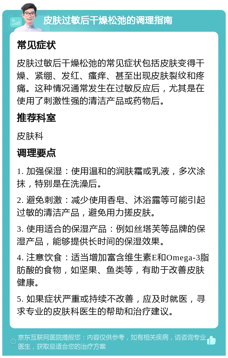 皮肤过敏后干燥松弛的调理指南 常见症状 皮肤过敏后干燥松弛的常见症状包括皮肤变得干燥、紧绷、发红、瘙痒、甚至出现皮肤裂纹和疼痛。这种情况通常发生在过敏反应后，尤其是在使用了刺激性强的清洁产品或药物后。 推荐科室 皮肤科 调理要点 1. 加强保湿：使用温和的润肤霜或乳液，多次涂抹，特别是在洗澡后。 2. 避免刺激：减少使用香皂、沐浴露等可能引起过敏的清洁产品，避免用力搓皮肤。 3. 使用适合的保湿产品：例如丝塔芙等品牌的保湿产品，能够提供长时间的保湿效果。 4. 注意饮食：适当增加富含维生素E和Omega-3脂肪酸的食物，如坚果、鱼类等，有助于改善皮肤健康。 5. 如果症状严重或持续不改善，应及时就医，寻求专业的皮肤科医生的帮助和治疗建议。