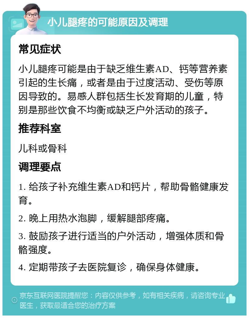 小儿腿疼的可能原因及调理 常见症状 小儿腿疼可能是由于缺乏维生素AD、钙等营养素引起的生长痛，或者是由于过度活动、受伤等原因导致的。易感人群包括生长发育期的儿童，特别是那些饮食不均衡或缺乏户外活动的孩子。 推荐科室 儿科或骨科 调理要点 1. 给孩子补充维生素AD和钙片，帮助骨骼健康发育。 2. 晚上用热水泡脚，缓解腿部疼痛。 3. 鼓励孩子进行适当的户外活动，增强体质和骨骼强度。 4. 定期带孩子去医院复诊，确保身体健康。