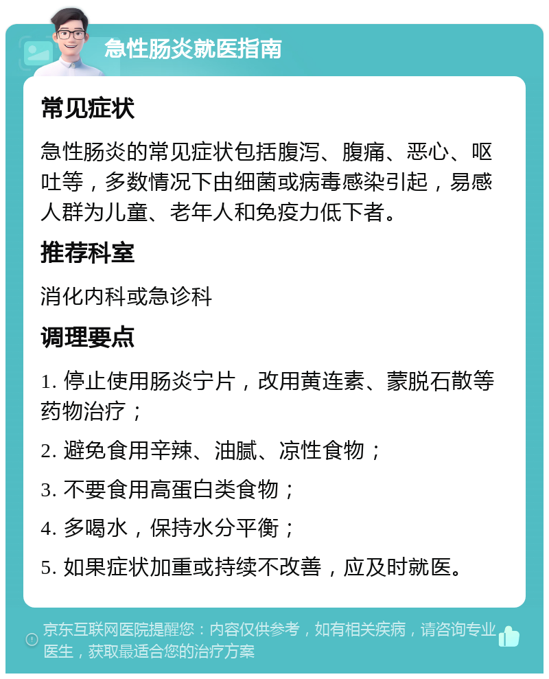 急性肠炎就医指南 常见症状 急性肠炎的常见症状包括腹泻、腹痛、恶心、呕吐等，多数情况下由细菌或病毒感染引起，易感人群为儿童、老年人和免疫力低下者。 推荐科室 消化内科或急诊科 调理要点 1. 停止使用肠炎宁片，改用黄连素、蒙脱石散等药物治疗； 2. 避免食用辛辣、油腻、凉性食物； 3. 不要食用高蛋白类食物； 4. 多喝水，保持水分平衡； 5. 如果症状加重或持续不改善，应及时就医。