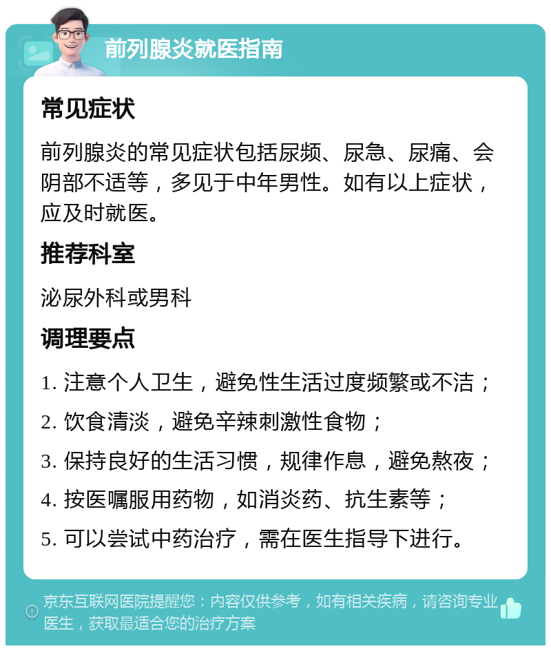 前列腺炎就医指南 常见症状 前列腺炎的常见症状包括尿频、尿急、尿痛、会阴部不适等，多见于中年男性。如有以上症状，应及时就医。 推荐科室 泌尿外科或男科 调理要点 1. 注意个人卫生，避免性生活过度频繁或不洁； 2. 饮食清淡，避免辛辣刺激性食物； 3. 保持良好的生活习惯，规律作息，避免熬夜； 4. 按医嘱服用药物，如消炎药、抗生素等； 5. 可以尝试中药治疗，需在医生指导下进行。