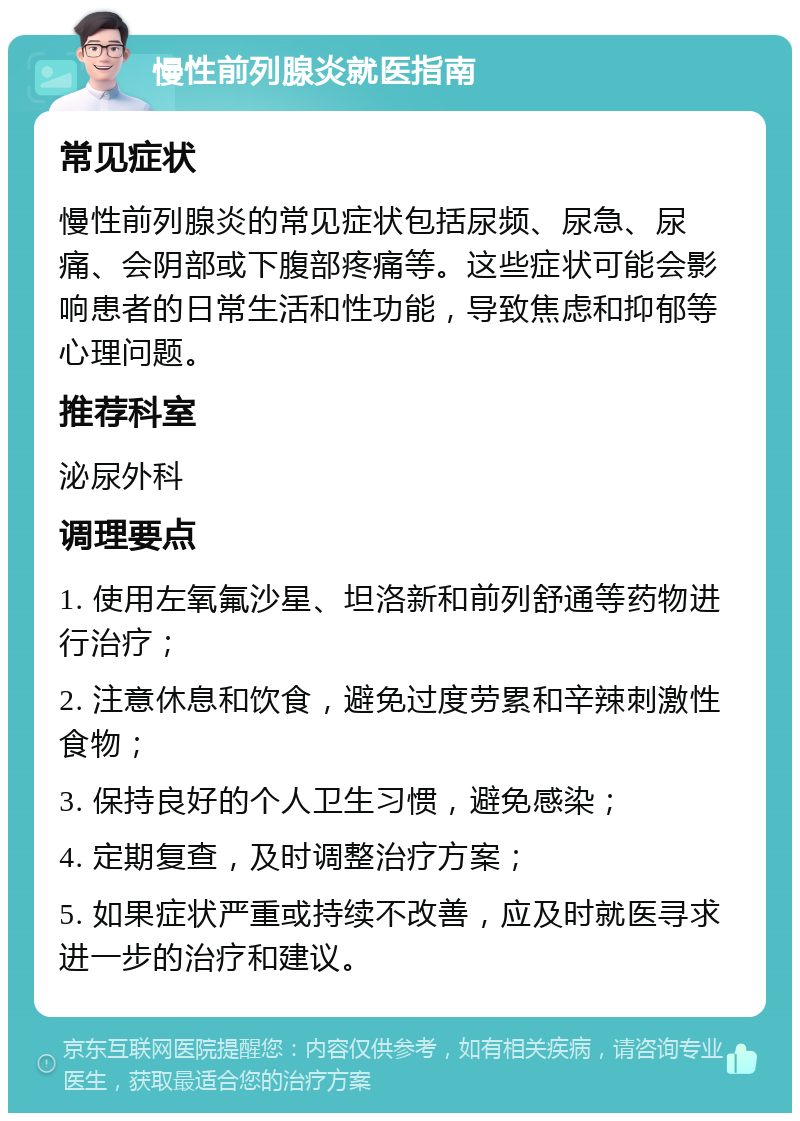 慢性前列腺炎就医指南 常见症状 慢性前列腺炎的常见症状包括尿频、尿急、尿痛、会阴部或下腹部疼痛等。这些症状可能会影响患者的日常生活和性功能，导致焦虑和抑郁等心理问题。 推荐科室 泌尿外科 调理要点 1. 使用左氧氟沙星、坦洛新和前列舒通等药物进行治疗； 2. 注意休息和饮食，避免过度劳累和辛辣刺激性食物； 3. 保持良好的个人卫生习惯，避免感染； 4. 定期复查，及时调整治疗方案； 5. 如果症状严重或持续不改善，应及时就医寻求进一步的治疗和建议。