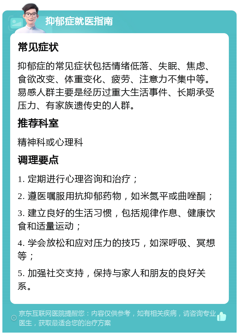 抑郁症就医指南 常见症状 抑郁症的常见症状包括情绪低落、失眠、焦虑、食欲改变、体重变化、疲劳、注意力不集中等。易感人群主要是经历过重大生活事件、长期承受压力、有家族遗传史的人群。 推荐科室 精神科或心理科 调理要点 1. 定期进行心理咨询和治疗； 2. 遵医嘱服用抗抑郁药物，如米氮平或曲唑酮； 3. 建立良好的生活习惯，包括规律作息、健康饮食和适量运动； 4. 学会放松和应对压力的技巧，如深呼吸、冥想等； 5. 加强社交支持，保持与家人和朋友的良好关系。