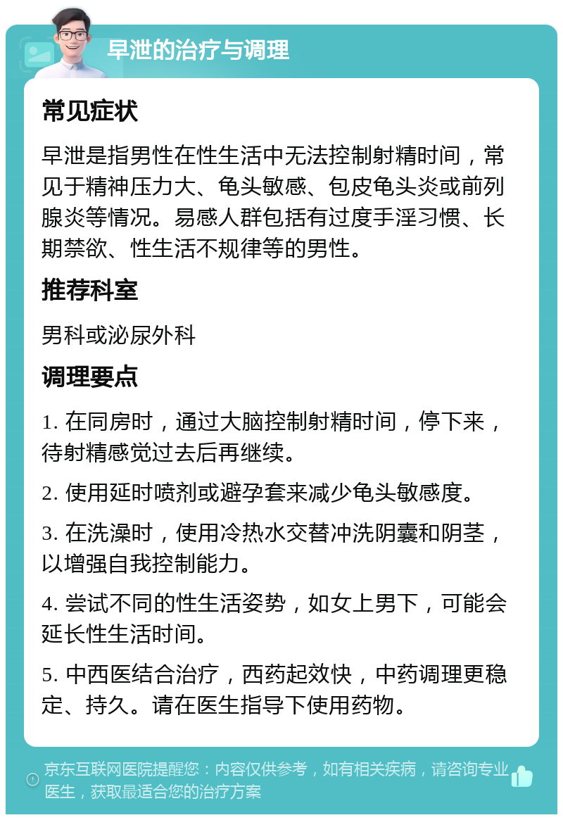 早泄的治疗与调理 常见症状 早泄是指男性在性生活中无法控制射精时间，常见于精神压力大、龟头敏感、包皮龟头炎或前列腺炎等情况。易感人群包括有过度手淫习惯、长期禁欲、性生活不规律等的男性。 推荐科室 男科或泌尿外科 调理要点 1. 在同房时，通过大脑控制射精时间，停下来，待射精感觉过去后再继续。 2. 使用延时喷剂或避孕套来减少龟头敏感度。 3. 在洗澡时，使用冷热水交替冲洗阴囊和阴茎，以增强自我控制能力。 4. 尝试不同的性生活姿势，如女上男下，可能会延长性生活时间。 5. 中西医结合治疗，西药起效快，中药调理更稳定、持久。请在医生指导下使用药物。