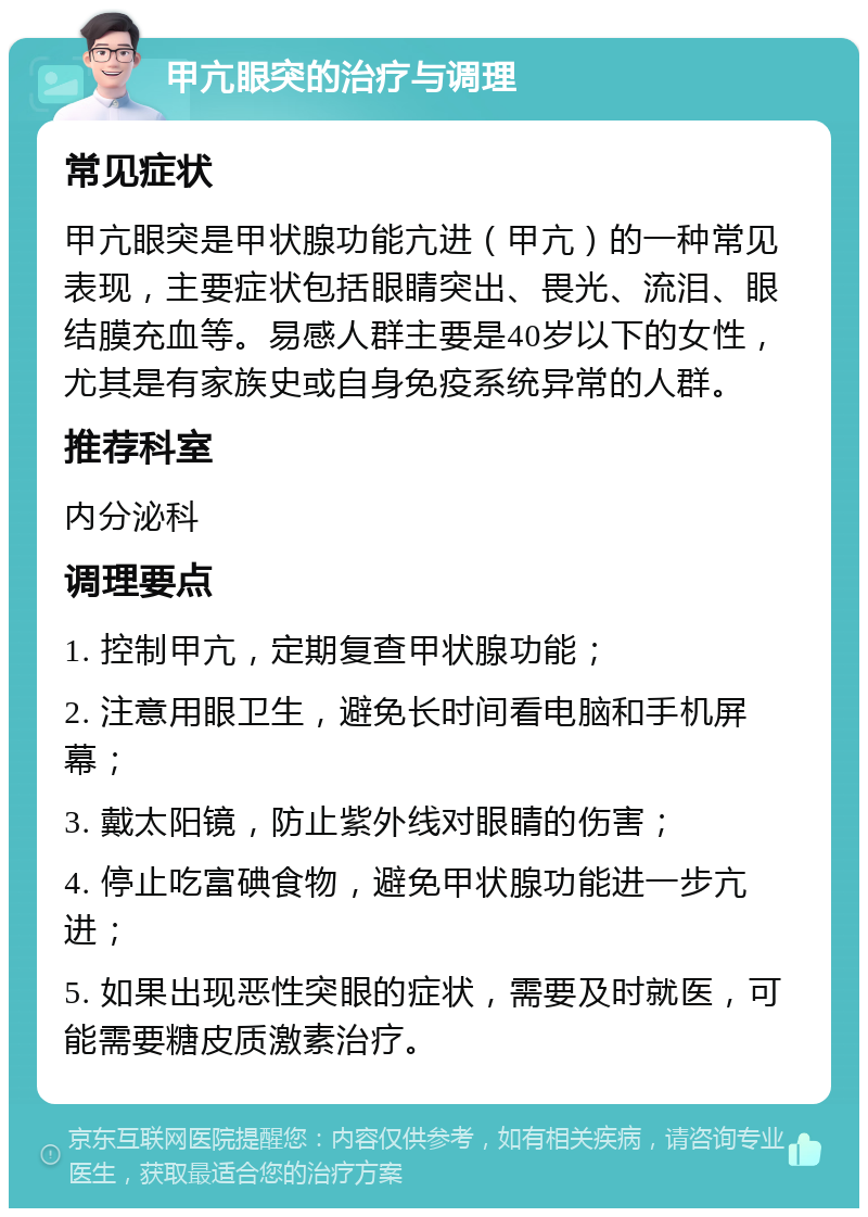 甲亢眼突的治疗与调理 常见症状 甲亢眼突是甲状腺功能亢进（甲亢）的一种常见表现，主要症状包括眼睛突出、畏光、流泪、眼结膜充血等。易感人群主要是40岁以下的女性，尤其是有家族史或自身免疫系统异常的人群。 推荐科室 内分泌科 调理要点 1. 控制甲亢，定期复查甲状腺功能； 2. 注意用眼卫生，避免长时间看电脑和手机屏幕； 3. 戴太阳镜，防止紫外线对眼睛的伤害； 4. 停止吃富碘食物，避免甲状腺功能进一步亢进； 5. 如果出现恶性突眼的症状，需要及时就医，可能需要糖皮质激素治疗。