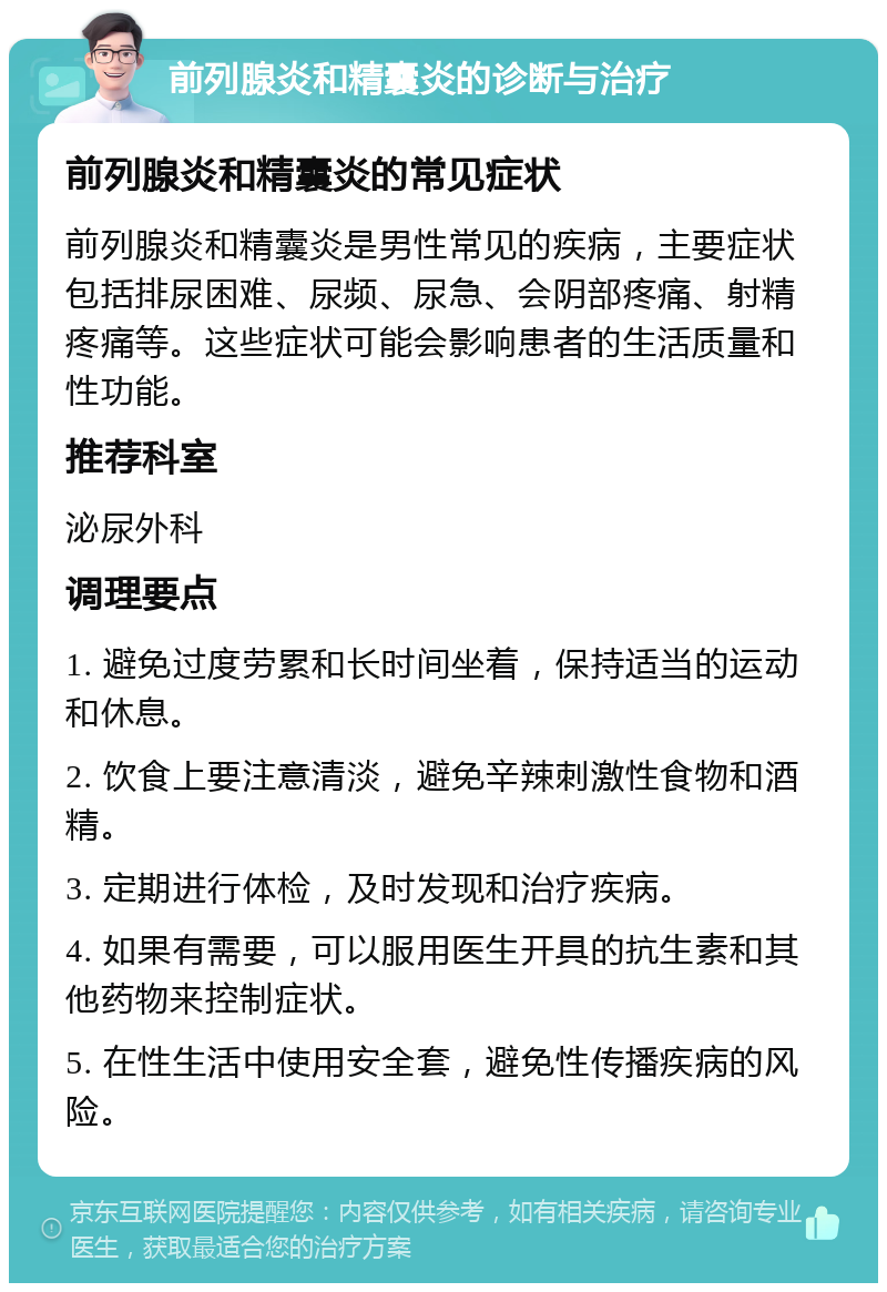 前列腺炎和精囊炎的诊断与治疗 前列腺炎和精囊炎的常见症状 前列腺炎和精囊炎是男性常见的疾病，主要症状包括排尿困难、尿频、尿急、会阴部疼痛、射精疼痛等。这些症状可能会影响患者的生活质量和性功能。 推荐科室 泌尿外科 调理要点 1. 避免过度劳累和长时间坐着，保持适当的运动和休息。 2. 饮食上要注意清淡，避免辛辣刺激性食物和酒精。 3. 定期进行体检，及时发现和治疗疾病。 4. 如果有需要，可以服用医生开具的抗生素和其他药物来控制症状。 5. 在性生活中使用安全套，避免性传播疾病的风险。