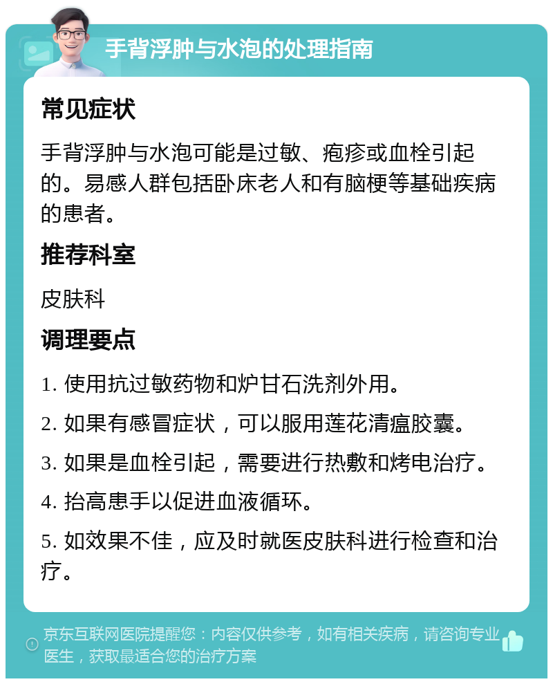 手背浮肿与水泡的处理指南 常见症状 手背浮肿与水泡可能是过敏、疱疹或血栓引起的。易感人群包括卧床老人和有脑梗等基础疾病的患者。 推荐科室 皮肤科 调理要点 1. 使用抗过敏药物和炉甘石洗剂外用。 2. 如果有感冒症状，可以服用莲花清瘟胶囊。 3. 如果是血栓引起，需要进行热敷和烤电治疗。 4. 抬高患手以促进血液循环。 5. 如效果不佳，应及时就医皮肤科进行检查和治疗。